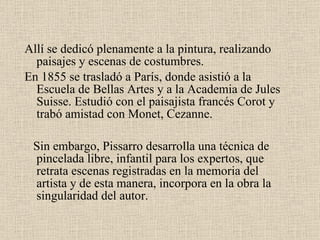 Allí se dedicó plenamente a la pintura, realizando paisajes y escenas de costumbres. En  1855  se trasladó a París, donde asistió a la Escuela de Bellas Artes y a la Academia de  Jules Suisse . Estudió con el paisajista francés  Corot  y trabó amistad con  Monet, Cezanne . Sin embargo, Pissarro desarrolla una técnica de pincelada libre, infantil para los expertos, que retrata escenas registradas en la memoria del artista y de esta manera, incorpora en la obra la singularidad del autor.  