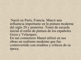 Nació en París, Francia. Marcó una influencia importante en la pintura moderna del siglo 20 y posterior. Tomó de escuela inicial el estilo de pintura de los españoles Goya y  Velazquez .  En sus comienzos Manet utilizó en sus obras un realismo moderno que fue controvertido con eruditos y críticos de su época.  