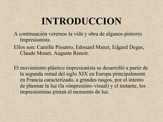 INTRODUCCION A continuación veremos la vida y obra de algunos pintores Impresionista. Ellos son: Camille Pissarro, Edouard Manet, Edgard Degas, Claude Monet, Auguste Renoir. El movimiento plástico impresionista se desarrolló a partir de la segunda mitad del  siglo XIX  en  Europa  principalmente en  Francia  caracterizado, a grandes rasgos, por el intento de plasmar la  luz  (la «impresión»  visual ) y el instante, los impresionistas pintan el momento de luz . 