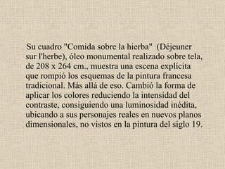 Su cuadro "Comida sobre la hierba"  (Déjeuner sur l'herbe), óleo monumental realizado sobre tela, de 208 x 264 cm., muestra una escena explícita que rompió los esquemas de la pintura francesa tradicional. Más allá de eso. Cambió la forma de aplicar los colores reduciendo la intensidad del contraste, consiguiendo una luminosidad inédita, ubicando a sus personajes reales en nuevos planos dimensionales, no vistos en la pintura del siglo 19.  