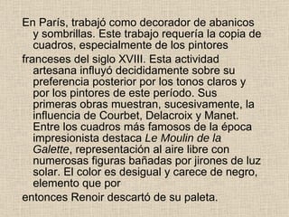 En París, trabajó como decorador de abanicos y sombrillas. Este trabajo   requería la copia de cuadros, especialmente de los pintores franceses del siglo XVIII. Esta actividad artesana influyó   decididamente sobre su preferencia posterior por los tonos   claros y por los pintores de este período. Sus primeras obras   muestran, sucesivamente, la influencia de Courbet, Delacroix y   Manet. Entre los cuadros más famosos de la época   impresionista destaca  Le Moulin de la Galette , representación al   aire libre con numerosas figuras bañadas por jirones de luz   solar. El color es desigual y carece de negro, elemento que por entonces Renoir descartó de su paleta.  