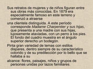 Sus retratos de mujeres y de niños figuran entre sus obras más   conocidas. En 1879 era especialmente famoso en este terreno y comenzó a atraerse una clientela distinguida. A este período corresponde  Madame Charpentier y sus hijas ,   que presenta a una madre con sus hijas, lujosamente ataviadas, con un perro a los   pies. El fondo del cuadro muestra en el ángulo superior derecho un  b odegón. Pinta  gran variedad de temas con estilos dispares, dentro siempre de   su característico colorido y de su predilección por  lo  bello  que  se hallaba a su alcance: flores, paisajes, niños y grupos de personas unidas por lazos familiares. 