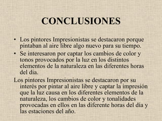 CONCLUSIONES Los pintores Impresionistas se destacaron porque pintaban al aire libre algo nuevo para su tiempo. Se interesaron por captar los cambios de color y tonos provocados por la luz en los distintos elementos de la naturaleza en las diferentes horas del dia. Los pintores Impresionistas se destacaron por su inter é s por pintar al aire libre y captar la impresión que la luz causa en los diferentes elementos de la naturaleza, los cambios de color y tonalidades provocadas en ellos en las diferente horas del d í a y las estaciones del año. 