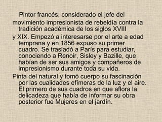 Pintor francés, considerado el jefe del movimiento impresionista de rebeldía contra la tradición académica de los siglos XVIII y XIX. Empezó a interesarse por el arte a edad temprana y en 1856 expuso su primer   cuadro. Se trasladó a París   para estudiar, conociendo a Renoir, Sisley y Bazille, que habían de ser sus amigos y   compañeros de impresionismo durante toda su vida. P inta del   natural y tomó cuerpo su fascinación por las cualidades efímeras   de la luz y el aire. El primero de sus cuadros en que aflora la   delicadeza que había de informar su obra posterior fue Mujeres   en el jardín. 