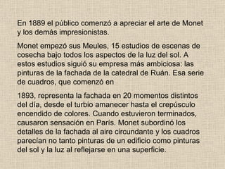 En 1889 el público comenzó a apreciar el arte de Monet y los demás impresionistas. Monet empezó sus Meules, 15 estudios de escenas de cosecha bajo todos los   aspectos de la luz del sol. A estos estudios siguió su empresa más ambiciosa: las   pinturas de la fachada de la catedral de Ruán. Esa serie de cuadros, que comenzó en 1893, representa la fachada en 20 momentos distintos del día, desde el turbio  a manecer hasta el crepúsculo encendido de colores. Cuando estuvieron terminados,   causaron sensación en París. Monet subordinó los detalles de la fachada al aire   circundante y los cuadros parecían no tanto pinturas de un edificio como pinturas del   sol y la luz al reflejarse en una superficie. 