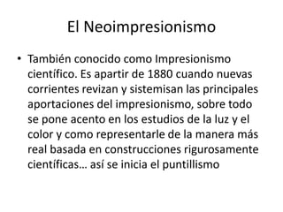 El Neoimpresionismo
• También conocido como Impresionismo
científico. Es apartir de 1880 cuando nuevas
corrientes revizan y sistemisan las principales
aportaciones del impresionismo, sobre todo
se pone acento en los estudios de la luz y el
color y como representarle de la manera más
real basada en construcciones rigurosamente
científicas… así se inicia el puntillismo
 