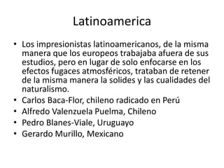 Latinoamerica
• Los impresionistas latinoamericanos, de la misma
manera que los europeos trabajaba afuera de sus
estudios, pero en lugar de solo enfocarse en los
efectos fugaces atmosféricos, trataban de retener
de la misma manera la solides y las cualidades del
naturalismo.
• Carlos Baca-Flor, chileno radicado en Perú
• Alfredo Valenzuela Puelma, Chileno
• Pedro Blanes-Viale, Uruguayo
• Gerardo Murillo, Mexicano
 