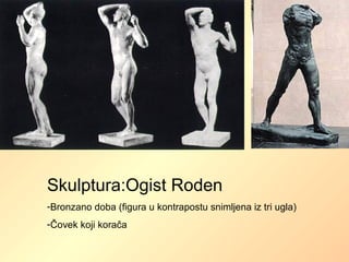 Skulptura:Ogist Roden
-Bronzano doba (figura u kontrapostu snimljena iz tri ugla)
-Čovek koji korača
 