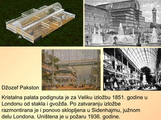 Džozef Pakston
Kristalna palata podignuta je za Veliku izložbu 1851. godine u
Londonu od stakla i gvožđa. Po zatvaranju izložbe
razmontirana je i ponovo sklopljena u Sidenhajmu, južnom
delu Londona. Uništena je u požaru 1936. godine.
 