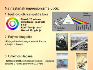 Na nastanak impresionizma utiču:
1. Njutnovo otkriće spektra boja
Ševrel: “O zakonu
simultanog kontrasta
boja”
Rud:”Teorija boja”
Osvald: Krug boja
2. Pojava fotografije
- Fotograf Nadar i njegov snimak Pariza
snimljen iz balona
3. Umetnost Japana
- Naročito izložbe umetnika Hirošige i Hokusaija
održane u Parizu polovinom XIX veka
 
