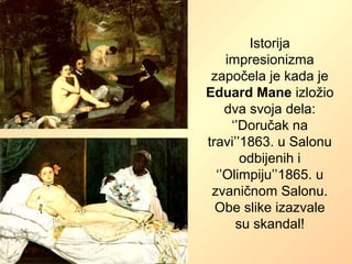 Istorija
impresionizma
započela je kada je
Eduard Mane izložio
dva svoja dela:
‘’Doručak na
travi’’1863. u Salonu
odbijenih i
‘’Olimpiju’’1865. u
zvaničnom Salonu.
Obe slike izazvale
su skandal!
 