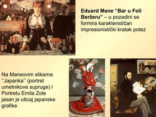 Eduard Mane “Bar u Foli
Beržeru” – u pozadini se
formira karakterističan
impresionistički kratak potez
Na Maneovim slikama
‘’Japanka’’ (portret
umetnikove supruge) i
Portretu Emila Zole
jasan je uticaj japanske
grafike
 