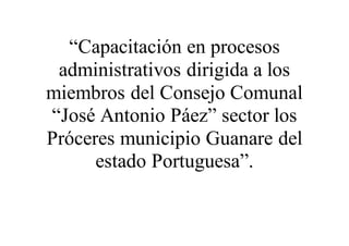 “Capacitación en procesos
administrativos dirigida a los
miembros del Consejo Comunal
“José Antonio Páez” sector los
Próceres municipio Guanare del
estado Portuguesa”.
 
