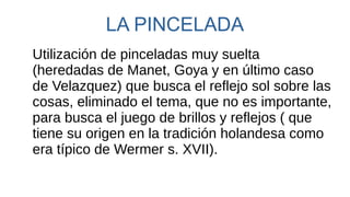 LA PINCELADA
Utilización de pinceladas muy suelta
(heredadas de Manet, Goya y en último caso
de Velazquez) que busca el reflejo sol sobre las
cosas, eliminado el tema, que no es importante,
para busca el juego de brillos y reflejos ( que
tiene su origen en la tradición holandesa como
era típico de Wermer s. XVII).
 
