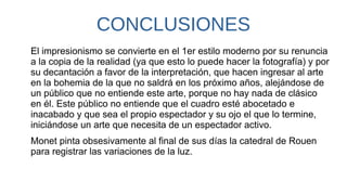 CONCLUSIONES
El impresionismo se convierte en el 1er estilo moderno por su renuncia
a la copia de la realidad (ya que esto lo puede hacer la fotografía) y por
su decantación a favor de la interpretación, que hacen ingresar al arte
en la bohemia de la que no saldrá en los próximo años, alejándose de
un público que no entiende este arte, porque no hay nada de clásico
en él. Este público no entiende que el cuadro esté abocetado e
inacabado y que sea el propio espectador y su ojo el que lo termine,
iniciándose un arte que necesita de un espectador activo.
Monet pinta obsesivamente al final de sus días la catedral de Rouen
para registrar las variaciones de la luz.
 