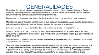 GENERALIDADESEl nombre de impresionismo proviene precisamente de este cuadro.  Monet, junto con Renoir ,
Pissarro, Sisley organizaron una exposición en 1874 que el crítico Louis Leroy calificó un poco
despectivamente como Exposición de los impresionistas.
Fueron una bocanada de aire fresco frente al academicismo que reinaba en este momento.
Manet decía querer pintar la atmósfera en la que estaban situadas las cosas: puente, barca, casa y
la belleza del ambiente en que se sitúan y esto no es mas que lo imposible.
Este  cuadro de Monet, es considerado como la primera creación impresionista.
El único canal con el que contaban los pintores en la Francia del s XIX era el Salón de Paris,
vinculado a la escuela de Bellas artes, que contaba con un prestigioso jurado que seleccionaba las
obras enviadas.
Con las obras no seleccionada se crea El salón de los rechazados con obras como la de Manet
“Desayuno sobre la hierba” .
Después se organiza otra exposición en la sala que el fotógrafo Nadar les prestó, la llamaron la I
Exposición de la sociedad anónima de artistas pintores, escultores y grabadores que tuvo
lugar entre el 15 de abril y el 15 de mayo del mismo año. En esta exposición Monet presentó 9
cuadros entre la que destacó “Impresión sol naciente” y fue la que le dio nombre al grupo.
 