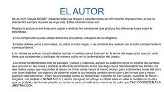 EL AUTOR
EL AUTOR Claude MONET presenta todos los rasgos o características del movimiento impresionista, el que se
mantendrá siempre durante su larga vida. Estas características son:
Realiza la pintura al aire libre para captar y analizar las variaciones que produce las diferentes luces sobre la
naturaleza.
 En la composición puede utilizar diferentes encuadres, influencia de la fotografía.
 Emplea colores puros y luminosos, no utiliza el color negro, y las sombras las realizan con el color complementario
correspondiente.
Los colores se aplican con pinceladas rápidas y sueltas que se fusionan en la retina del espectador que por tanto
tiene que comprender y participar de manera activa en la contemplación del cuadro.
 Los temas fundamentales son los paisajes ( rurales y urbanos), aunque su auténtico tema es mostrar los cambios
que provoca en las cosas ( colores) la diferente iluminación: la luz que llega casi a desmaterializár las formas.Por
eso realiza series que responden al deseo de pintar varias veces el mismo motivo, pero a diferentes horas del día o
con luces distintas: con objetivo de observar como la luz provoca cambios en el color y las formas que a veces
parecen casi disolverse.  Entre las principales series se encuentran: Estación de San Lázaro, Catedral de Rouen ,
Regatas, Las ninfeas o NENÚFARES. ( Jardín del agua) constituye su última serie en ellas el modelo no es más
que un pretexto, las formas pierden su contorno para convertirse en manchas de color que CASI CONDUCEN A LA
ABSTRACCÓN.
 