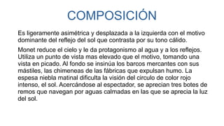 COMPOSICIÓN
Es ligeramente asimétrica y desplazada a la izquierda con el motivo
dominante del reflejo del sol que contrasta por su tono cálido.
Monet reduce el cielo y le da protagonismo al agua y a los reflejos.
Utiliza un punto de vista mas elevado que el motivo, tomando una
vista en picado. Al fondo se insinúa los barcos mercantes con sus
mástiles, las chimeneas de las fábricas que expulsan humo. La
espesa niebla matinal dificulta la visión del circulo de color rojo
intenso, el sol. Acercándose al espectador, se aprecian tres botes de
remos que navegan por aguas calmadas en las que se aprecia la luz
del sol.
 