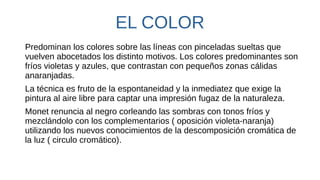 EL COLOR
Predominan los colores sobre las líneas con pinceladas sueltas que
vuelven abocetados los distinto motivos. Los colores predominantes son
fríos violetas y azules, que contrastan con pequeños zonas cálidas
anaranjadas.
La técnica es fruto de la espontaneidad y la inmediatez que exige la
pintura al aire libre para captar una impresión fugaz de la naturaleza.
Monet renuncia al negro corleando las sombras con tonos fríos y
mezclándolo con los complementarios ( oposición violeta-naranja)
utilizando los nuevos conocimientos de la descomposición cromática de
la luz ( circulo cromático).
 