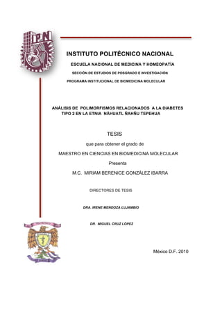  
 
INSTITUTO POLITÉCNICO NACIONAL 
ESCUELA NACIONAL DE MEDICINA Y HOMEOPATÍA
SECCIÓN DE ESTUDIOS DE POSGRADO E INVESTIGACIÓN
PROGRAMA INSTITUCIONAL DE BIOMEDICINA MOLECULAR
ANÁLISIS DE POLIMORFISMOS RELACIONADOS A LA DIABETES
TIPO 2 EN LA ETNIA NÁHUATL ÑAHÑU TEPEHUA
TESIS
que para obtener el grado de
MAESTRO EN CIENCIAS EN BIOMEDICINA MOLECULAR
Presenta
M.C. MIRIAM BERENICE GONZÁLEZ IBARRA
DIRECTORES DE TESIS
DRA. IRENE MENDOZA LUJAMBIO
DR. MIGUEL CRUZ LÓPEZ
 
 
México D.F. 2010
 