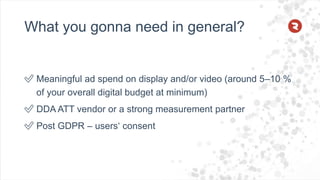 What you gonna need in general?
✅ Meaningful ad spend on display and/or video (around 5–10 %
of your overall digital budget at minimum)
✅ DDA ATT vendor or a strong measurement partner
✅ Post GDPR – users‘ consent
 