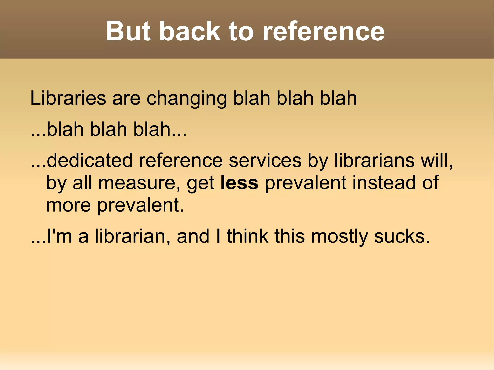 Because if we're taken out of the public sphere, and especially out of reference, we will  atrophy .  We don't know what patrons are looking for, and we may not be up on the search methods, databases, etc that they're using. 