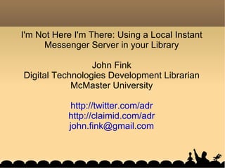 I'm Not Here I'm There: Using a Local Instant Messenger Server in your Library John Fink Digital Technologies Development Librarian McMaster University http://twitter.com/adr http://claimid.com/adr [email_address] 