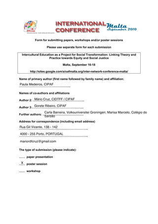 Form for submitting papers, workshops and/or poster sessions

                    Please use separate form for each submission

  Intercultural Education as a Project for Social Transformation: Linking Theory and
                      Practice towards Equity and Social Justice

                               Malta, September 16-18

       http://sites.google.com/a/oafmalta.org/inter-network-conference-malta/

Name of primary author (first name followed by family name) and affiliation:
Paula Medeiros, CIPAF
……………………………………………..

Names of co-authors and affiliations

           Mário Cruz, CIDTFF / CIPAF
Author 2: ……………………………………………..
          Gorete Ribeiro, CIPAF
Author 3:……………………………………………..
                  Carla Barreira, Volksuniversitei Groningen; Marisa Marcelo, Colégio do
Further authors: ……………………………………
                  Sardão
Address for correspondence (including email address)
Rua Gil Vicente, 138 - 142
……………………………………………………………..
4000 - 255 Porto, PORTUGAL
……………………………………………………………..
mariordfcruz@gmail.com

The type of submission (please indicate):

…… paper presentation

 X
…… poster session

…… workshop
 