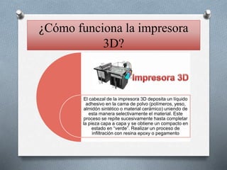 ¿Cómo funciona la impresora
3D?
El cabezal de la impresora 3D deposita un líquido
adhesivo en la cama de polvo (polímeros, yeso,
almidón sintético o material cerámico) uniendo de
esta manera selectivamente el material. Este
proceso se repite sucesivamente hasta completar
la pieza capa a capa y se obtiene un compacto en
estado en “verde”. Realizar un proceso de
infiltración con resina epoxy o pegamento
 