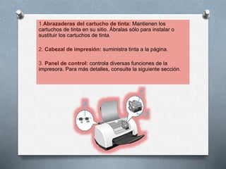 1.Abrazaderas del cartucho de tinta: Mantienen los
cartuchos de tinta en su sitio. Ábralas sólo para instalar o
sustituir los cartuchos de tinta.
2. Cabezal de impresión: suministra tinta a la página.
3. Panel de control: controla diversas funciones de la
impresora. Para más detalles, consulte la siguiente sección.
 