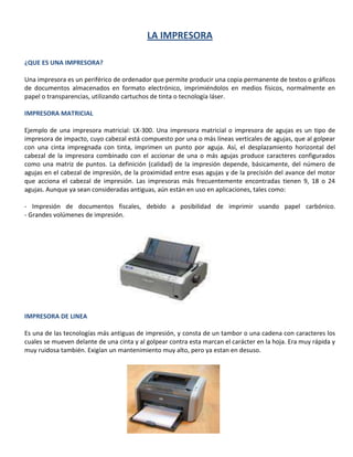 LA IMPRESORA ¿QUE ES UNA IMPRESORA? Una impresora es un periférico de ordenador que permite producir una copia permanente de textos o gráficos de documentos almacenados en formato electrónico, imprimiéndolos en medios físicos, normalmente en papel o transparencias, utilizando cartuchos de tinta o tecnología láser. IMPRESORA MATRICIAL Ejemplo de una impresora matricial: LX-300. Una impresora matricial o impresora de agujas es un tipo de impresora de impacto, cuyo cabezal está compuesto por una o más líneas verticales de agujas, que al golpear con una cinta impregnada con tinta, imprimen un punto por aguja. Así, el desplazamiento horizontal del cabezal de la impresora combinado con el accionar de una o más agujas produce caracteres configurados como una matriz de puntos. La definición (calidad) de la impresión depende, básicamente, del número de agujas en el cabezal de impresión, de la proximidad entre esas agujas y de la precisión del avance del motor que acciona el cabezal de impresión. Las impresoras más frecuentemente encontradas tienen 9, 18 o 24 agujas. Aunque ya sean consideradas antiguas, aún están en uso en aplicaciones, tales como: - Impresión de documentos fiscales, debido a posibilidad de imprimir usando papel carbónico.- Grandes volúmenes de impresión. 134048574295 IMPRESORA DE LINEA Es una de las tecnologías más antiguas de impresión, y consta de un tambor o una cadena con caracteres los cuales se mueven delante de una cinta y al golpear contra esta marcan el carácter en la hoja. Era muy rápida y muy ruidosa también. Exigían un mantenimiento muy alto, pero ya estan en desuso. 171767545720 IMPRESORA MARGARITA Este tipo de mecanismo era muy utilizado en las máquinas de escribir tradicionales, donde una esfera con varios caracteres (la margarita) giraba hasta posicionar el carácter pretendido enfrente de un pequeño martillo.  Es imposible imprimir gráficos con una impresora margarita. Fueron dejadas de usar a partir del surgimiento de las impresoras matriciales que tienen la capacidad de imprimir texto y gráficos, aunque no consigan tanta calidad.   Impresora de chorro de tinta  Estas impresoras imprimen utilizando uno o varios cartuchos de tinta que contienen de 3 a la 30 ml. Algunas tienen una alta calidad de impresión, logrando casi igualar a las Láser.  Impresora láser Las impresoras a láser son la gama más alta cuando se habla de impresión y sus precios varían enormemente, dependiendo del modelo. Son el método de impresión usada en imprenta y funcionan de un modo similar al de las fotocopiadoras. Las calidad de impresión y velocidad de las impresoras laser color es realmente sorprendente. 188658550165 IMPRESORA TERMICA Aunque sean más rápidas, más económicas y más silenciosas que otros modelos de impresoras, las impresoras térmicas prácticamente sólo son utilizadas hoy día en aparatos de fax y máquinas que imprimen cupones fiscales y extractos bancarios. El gran problema con este método de impresión es que el papel térmico utilizado se despinta con el tiempo, obligando al usuario a hacer una fotocopia del mismo. Actualmente, modelos más avanzados de impresoras de transferencia térmica, permiten imprimir en colores. Su costo, sin embargo, todavía es muy superior al de las impresoras de chorro de tinta. 1886585317500 