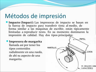 Métodos de impresión
Impacto (Impact): Las impresoras de impacto se basan en
la fuerza de impacto para transferir tinta al medio, de
forma similar a las máquinas de escribir, están típicamente
limitadas a reproducir texto. En su momento dominaron la
impresión de calidad. Hay dos tipos principales:
Impresora de margarita
llamada así por tener los
tipos contenidos
radialmente en una rueda,
de ahí su aspecto de una
margarita.
 