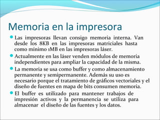 Memoria en la impresora
Las impresoras llevan consigo memoria interna. Van
desde los 8KB en las impresoras matriciales hasta
como mínimo 1MB en las impresoras láser.
Actualmente en las láser venden módulos de memoria
independientes para ampliar la capacidad de la misma.
La memoria se usa como buffer y como almacenamiento
permanente y semipermanente. Además su uso es
necesario porque el tratamiento de gráficos vectoriales y el
diseño de fuentes en mapa de bits consumen memoria.
El buffer es utilizado para mantener trabajos de
impresión activos y la permanencia se utiliza para
almacenar el diseño de las fuentes y los datos.
 
