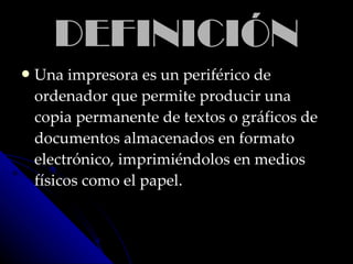 DEFINICIÓNDEFINICIÓN
 Una impresora es un periférico deUna impresora es un periférico de
ordenador que permite producir unaordenador que permite producir una
copia permanente de textos o gráficos decopia permanente de textos o gráficos de
documentos almacenados en formatodocumentos almacenados en formato
electrónico, imprimiéndolos en medioselectrónico, imprimiéndolos en medios
físicos como el papel.físicos como el papel.
 