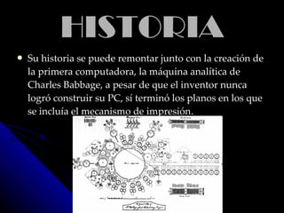 HISTORIAHISTORIA
 Su historia se puede remontar junto con la creación deSu historia se puede remontar junto con la creación de
la primera computadora, la máquina analítica dela primera computadora, la máquina analítica de
Charles Babbage, a pesar de que el inventor nuncaCharles Babbage, a pesar de que el inventor nunca
logró construir su PC, sí terminó los planos en los quelogró construir su PC, sí terminó los planos en los que
se incluía el mecanismo de impresiónse incluía el mecanismo de impresión..
 