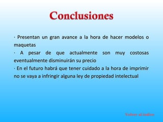 · Presentan un gran avance a la hora de hacer modelos o maquetas · A pesar de que actualmente son muy costosas eventualmente disminuirán su precio · En el futuro habrá que tener cuidado a la hora de imprimir no se vaya a infringir alguna ley de propiedad intelectual Volver al índice 