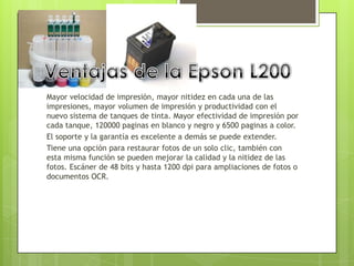 Mayor velocidad de impresión, mayor nitidez en cada una de las
impresiones, mayor volumen de impresión y productividad con el
nuevo sistema de tanques de tinta. Mayor efectividad de impresión por
cada tanque, 120000 paginas en blanco y negro y 6500 paginas a color.
El soporte y la garantía es excelente a demás se puede extender.
Tiene una opción para restaurar fotos de un solo clic, también con
esta misma función se pueden mejorar la calidad y la nitidez de las
fotos. Escáner de 48 bits y hasta 1200 dpi para ampliaciones de fotos o
documentos OCR.
 