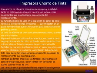 Impresora Chorro de Tinta
volver
Un entorno en el que la economía de compra y la calidad,
tanto en color como en blanco y negro son factores mas
importantes que la velocidad o la economía del
mantenimiento.
Su funcionamiento se vasa en la expulsión de gotas de tinta
liquidas a través de unos inyectores que impactan en el
papel formando los puntos necesarios para la realización de
gráficos y textos.
La tinta se obtiene de unos cartuchos reemplazables, pueden
ser más o menos.
Algunas impresoras utilizan dos cartuchos, uno para la tinta
negra y otro para la de color, en donde suelen están los tres
colores básicos. Estas impresoras tienen como virtud la
facilidad de manejo, si utilizamos mas un color que otro, nos
veremos obligados a realizar la sustentación del cartucho.
Esto hace que estas impresoras sean bastante más caras de
mantenimiento que las incorporan.
También podemos encontrar las famosos impresoras con
calidad fotográfica, que suelen contar con cartuchos de
cuatro colores envés de tres.
Las características principales de una impresora de inyección
de tinta son la velocidad, la resolución máxima.
 