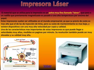El material que se utiliza para la impresión es un polvo muy fino llamado ‘’tóner’’ que pasa a
un rodillo que previamente magnetizado es pasado a una alta temperatura por encima del
papel.
Estas impresoras suelen ser utilizadas en el mundo empresarial, ya que su precio de costo es
mas alto que el de las de inyección de tinta, pero su costo de mantenimiento es mas bajo, y
existen dispositivos con una muy alta velocidad por copia y calidad.
Una de las características mas importantes de estas impresoras es que puede llegar a
velocidades muy altas, medidas en paginas por minuto. Su resolución también puede ser muy
elevadas y su calidad muy alta.
Volver
 