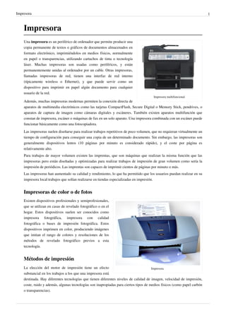 Impresora 1
Impresora
Impresora multifuncional.
Una impresora es un periférico de ordenador que permite producir una
copia permanente de textos o gráficos de documentos almacenados en
formato electrónico, imprimiéndolos en medios físicos, normalmente
en papel o transparencias, utilizando cartuchos de tinta o tecnología
láser. Muchas impresoras son usadas como periféricos, y están
permanentemente unidas al ordenador por un cable. Otras impresoras,
llamadas impresoras de red, tienen una interfaz de red interno
(típicamente wireless o Ethernet), y que puede servir como un
dispositivo para imprimir en papel algún documento para cualquier
usuario de la red.
Además, muchas impresoras modernas permiten la conexión directa de
aparatos de multimedia electrónicos como las tarjetas CompactFlash, Secure Digital o Memory Stick, pendrives, o
aparatos de captura de imagen como cámaras digitales y escáneres. También existen aparatos multifunción que
constan de impresora, escáner o máquinas de fax en un solo aparato. Una impresora combinada con un escáner puede
funcionar básicamente como una fotocopiadora.
Las impresoras suelen diseñarse para realizar trabajos repetitivos de poco volumen, que no requieran virtualmente un
tiempo de configuración para conseguir una copia de un determinado documento. Sin embargo, las impresoras son
generalmente dispositivos lentos (10 páginas por minuto es considerado rápido), y el coste por página es
relativamente alto.
Para trabajos de mayor volumen existen las imprentas, que son máquinas que realizan la misma función que las
impresoras pero están diseñadas y optimizadas para realizar trabajos de impresión de gran volumen como sería la
impresión de periódicos. Las imprentas son capaces de imprimir cientos de páginas por minuto o más.
Las impresoras han aumentado su calidad y rendimiento, lo que ha permitido que los usuarios puedan realizar en su
impresora local trabajos que solían realizarse en tiendas especializadas en impresión.
Impresoras de color o de fotos
Impresora.
Existen dispositivos profesionales y semiprofesionales,
que se utilizan en casas de revelado fotográfico o en el
hogar. Estos dispositivos suelen ser conocidos como
impresora fotográfica, impresora con calidad
fotográfica o bases de impresión fotográfica. Estos
dispositivos imprimen en color, produciendo imágenes
que imitan el rango de colores y resoluciones de los
métodos de revelado fotográfico previos a esta
tecnología.
Métodos de impresión
La elección del motor de impresión tiene un efecto
substancial en los trabajos a los que una impresora está
destinada. Hay diferentes tecnologías que tienen diferentes niveles de calidad de imagen, velocidad de impresión,
coste, ruido y además, algunas tecnologías son inapropiadas para ciertos tipos de medios físicos (como papel carbón
o transparencias).
 