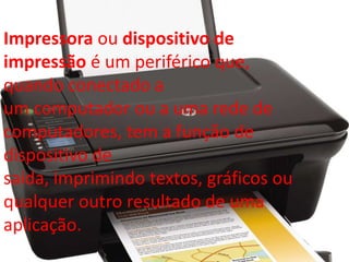 Impressora ou dispositivo de 
impressão é um periférico que, 
quando conectado a 
um computador ou a uma rede de 
computadores, tem a função de 
dispositivo de 
saída, imprimindo textos, gráficos ou 
qualquer outro resultado de uma 
aplicação. 
 
