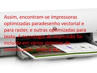 Assim, encontram-se impressoras 
optimizadas paradesenho vectorial e 
para raster, e outras optimizadas para 
texto. A tecnologia de impressão foi 
incluída em vários sistemas de 
comunicação, como o fax. 
 