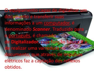 O equipamento capaz de digitalizar um 
documento e transferir suas 
informações a um computador, é 
denominado Scanner. Traduzido para 
o português, é chamado 
de Digitalizador, cuja função básica é a 
de realizar uma varredura no 
documento, que através de impulsos 
elétricos faz a captação dos reflexos 
obtidos. 
 