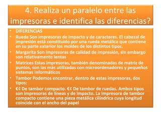 4. Realiza un paralelo entre las
impresoras e identifica las diferencias?
• DIFERENCIAS
• Rueda Son impresoras de impacto y de caracteres. El cabezal de
impresión está constituido por una rueda metálica que contiene
en su parte exterior los moldes de los distintos tipos.
• Margarita Son impresoras de calidad de impresión, sin embargo
son relativamente lentas
• Matrices Estas impresoras, también denominadas de matriz de
puntos, son las más utilizadas con microordenadores y pequeños
sistemas informáticos
• Tambor Podemos encontrar, dentro de estas impresoras, dos
tipos:
• €¢ De tambor compacto. €¢ De tambor de ruedas. Ambos tipos
son impresoras de líneas y de impacto. La impresora de tambor
compacto contiene una pieza metálica cilíndrica cuya longitud
coincide con el ancho del papel
 