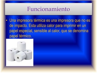 Funcionamiento
• Una impresora térmica es una impresora que no es
de impacto. Esta utiliza calor para imprimir en un
papel especial, sensible al calor, que se denomina
papel térmico.
 