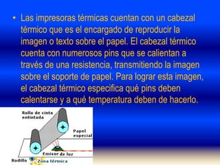 • Las impresoras térmicas cuentan con un cabezal
térmico que es el encargado de reproducir la
imagen o texto sobre el papel. El cabezal térmico
cuenta con numerosos pins que se calientan a
través de una resistencia, transmitiendo la imagen
sobre el soporte de papel. Para lograr esta imagen,
el cabezal térmico especifica qué pins deben
calentarse y a qué temperatura deben de hacerlo.
 