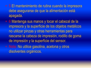 • 5 El mantenimiento de rutina cuando la impresora
debe asegurarse de que la alimentación está
apagada.
• 6 Mantenga sus manos y tocar el cabezal de la
impresora y la superficie de los objetos metálicos
no utilizar pinzas y otras herramientas para
rascarse la cabeza de impresión, rodillo de goma
de impresión y la superficie del sensor.
• Nota: No utilice gasolina, acetona y otros
disolventes orgánicos.
 