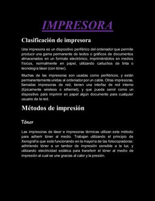 IMPRESORA
Clasificación de impresora
Una impresora es un dispositivo periférico del ordenador que permite
producir una gama permanente de textos o gráficos de documentos
almacenados en un formato electrónico, imprimiéndolos en medios
físicos, normalmente en papel, utilizando cartuchos de tinta o
tecnología láser (con tóner).
Muchas de las impresoras son usadas como periféricos, y están
permanentemente unidas al ordenadorpor un cable. Otras impresoras,
llamadas impresoras de red, tienen una interfaz de red interno
(típicamente wireless o ethernet), y que puede servir como un
dispositivo para imprimir en papel algún documento para cualquier
usuario de la red.
Métodos de impresión
Tóner
Las impresoras de láser e impresoras térmicas utilizan este método
para adherir tóner al medio. Trabajan utilizando el principio de
Xerografía que está funcionando en la mayoría de las fotocopiadoras:
adhiriendo tóner a un tambor de impresión sensible a la luz, y
utilizando electricidad estática para transferir el tóner al medio de
impresión al cual se une gracias al calor y la presión.
 