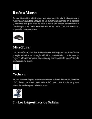 Ratón o Mouse:
Es un dispositivo electrónico que nos permite dar instrucciones a
nuestra computadora a través de un cursor que aparece en la pantalla
y haciendo clic para que se lleve a cabo una acción determinada; a
medida que el Mouse rueda sobre el escritorio, el cursor (Puntero) en
la pantalla hace lo mismo.
Micrófono:
Los micrófonos son los transductores encargados de transformar
energía acústica en energía eléctrica, permitiendo, por lo tanto el
registro, almacenamiento, transmisión y procesamiento electrónico de
las señales de audio.
Webcam:
Es una cámara de pequeñas dimensiones.Sólo es la cámara, no tiene
LCD. Tiene que estar conectada al PC para poder funcionar, y esta
transmite las imágenes al ordenador.
2.- Los Dispositivos de Salida:
 