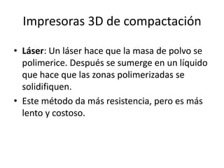 Impresoras 3D de compactación

• Láser: Un láser hace que la masa de polvo se
  polimerice. Después se sumerge en un líquido
  que hace que las zonas polimerizadas se
  solidifiquen.
• Este método da más resistencia, pero es más
  lento y costoso.
 